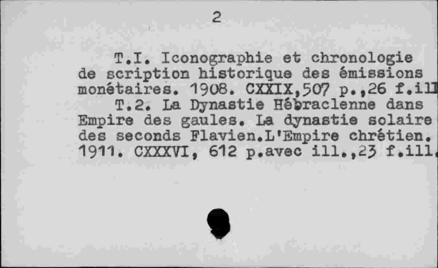 ﻿2
T.I. Iconographie et chronologie de scription historique des émissions monétaires. 1908. CXXIX,5O7 p.,26 f.ill
T.2. La Dynastie Hébraclenne dans Empire des gaules. La dynastie solaire des seconds Flavien.L’Empire chrétien. 1911. CXXXVI, 612 p.avec ill.,2J f.ill.